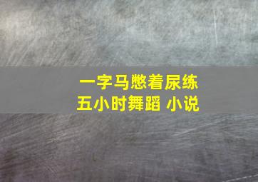 一字马憋着尿练五小时舞蹈 小说